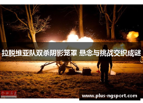 拉脱维亚队双杀阴影笼罩 悬念与挑战交织成谜