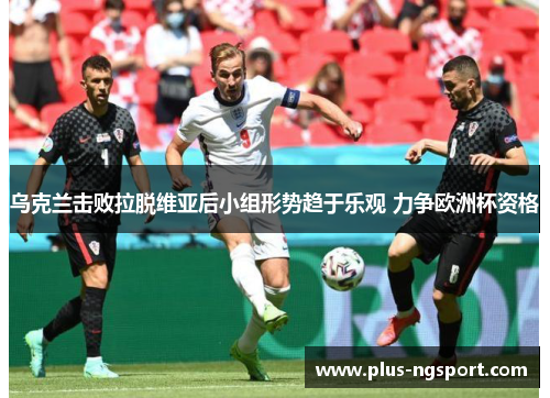 乌克兰击败拉脱维亚后小组形势趋于乐观 力争欧洲杯资格